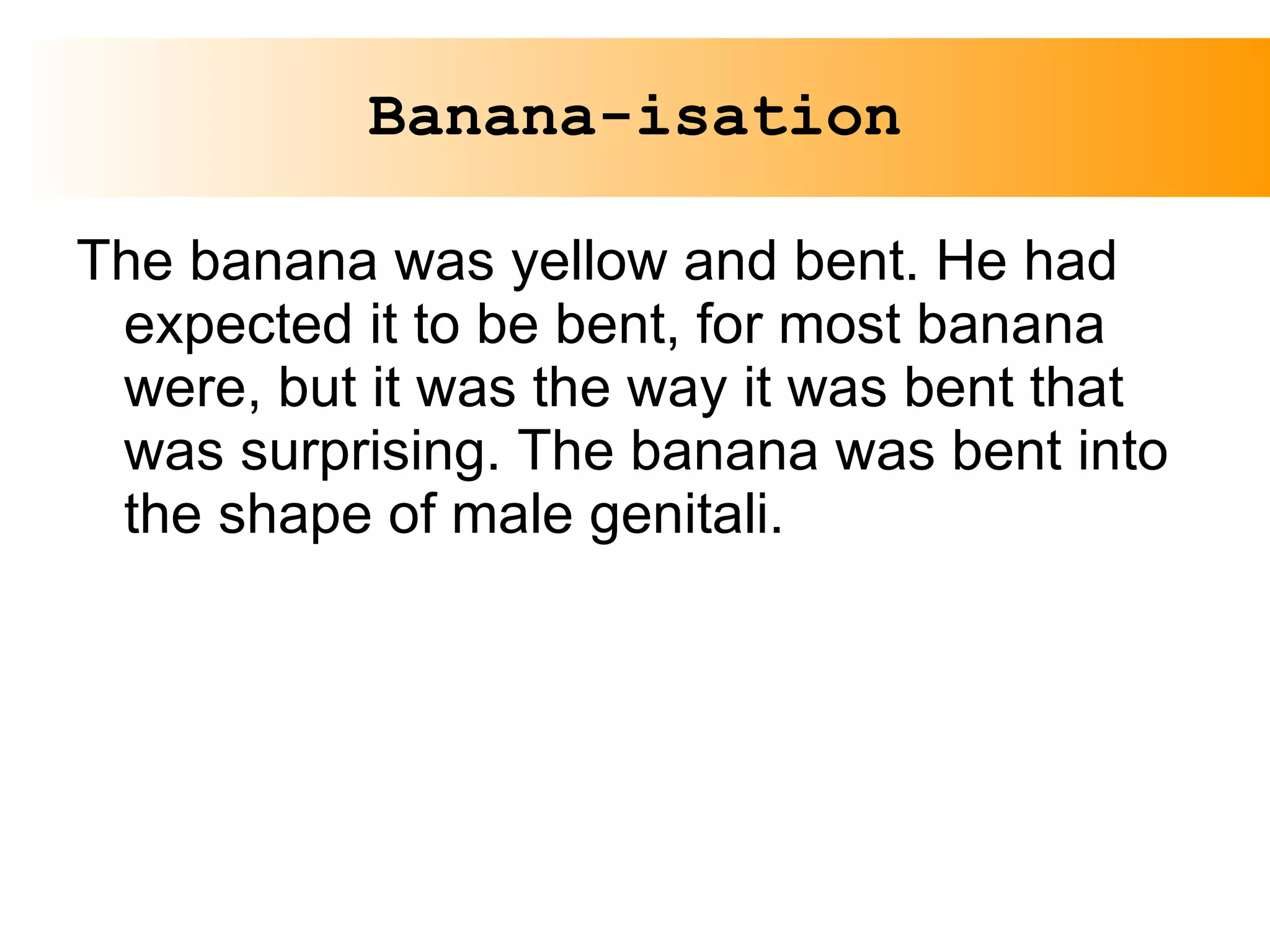 Banana-isation The banana was yellow and bent. He had expected it to be bent, for most banana were, but it was the way it was bent that was surprising. The banana was bent into the shape of male genitali. 