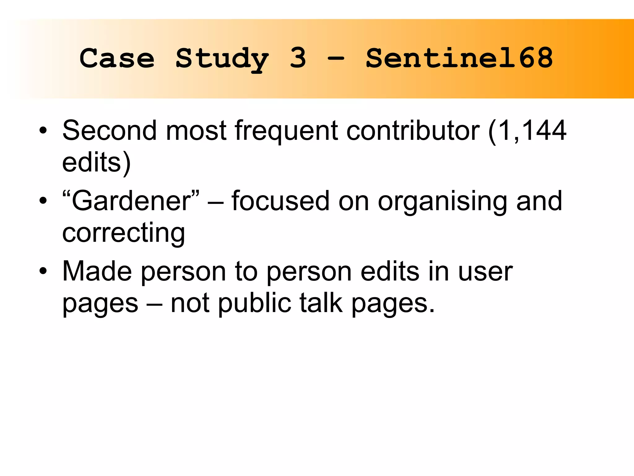 Case Study 3 – Sentinel68 Second most frequent contributor (1,144 edits) “ Gardener” – focused on organising and correcting Made person to person edits in user pages – not public talk pages. 