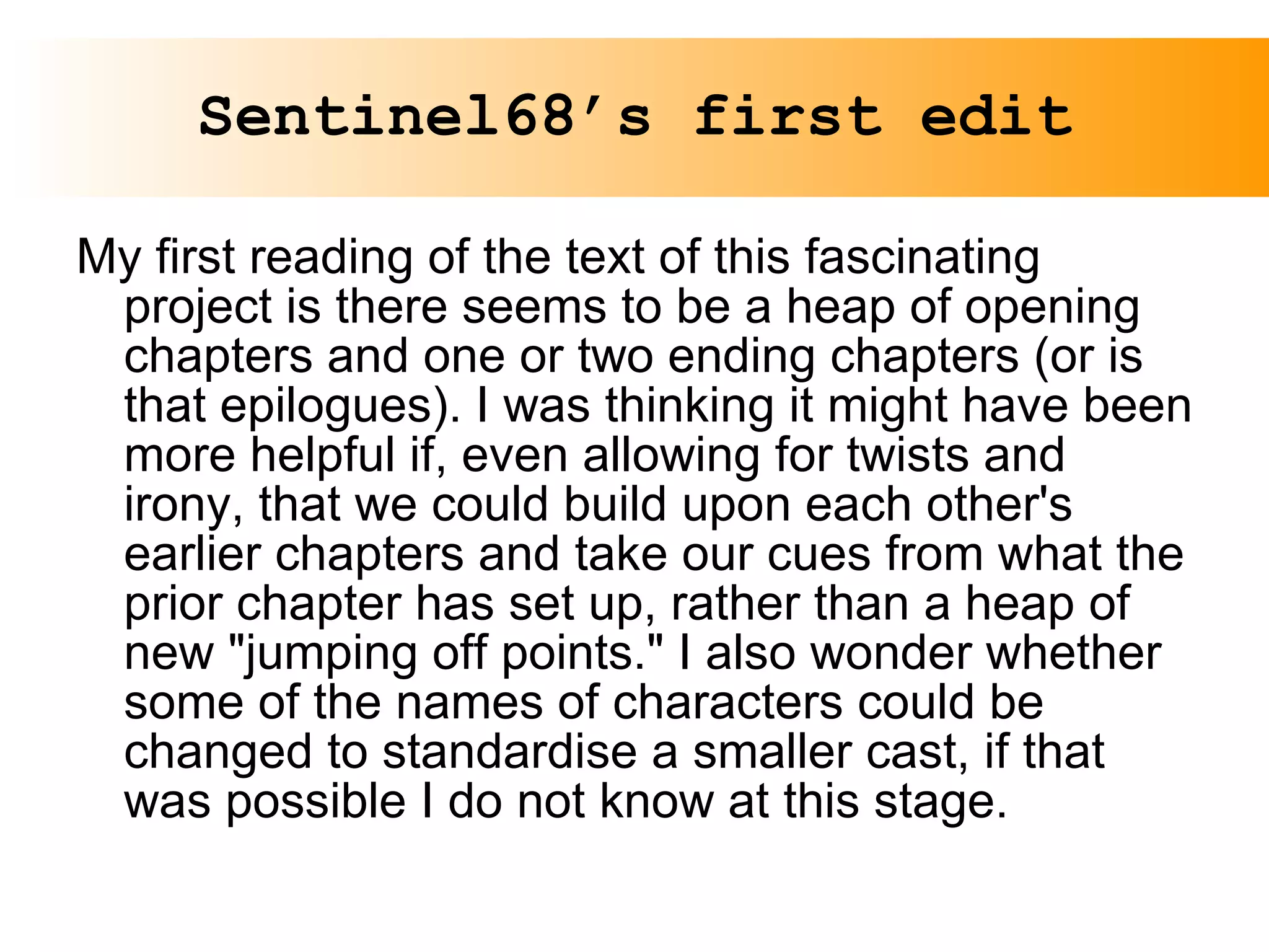 Sentinel68’s first edit My first reading of the text of this fascinating project is there seems to be a heap of opening chapters and one or two ending chapters (or is that epilogues). I was thinking it might have been more helpful if, even allowing for twists and irony, that we could build upon each other's earlier chapters and take our cues from what the prior chapter has set up, rather than a heap of new "jumping off points." I also wonder whether some of the names of characters could be changed to standardise a smaller cast, if that was possible I do not know at this stage. 