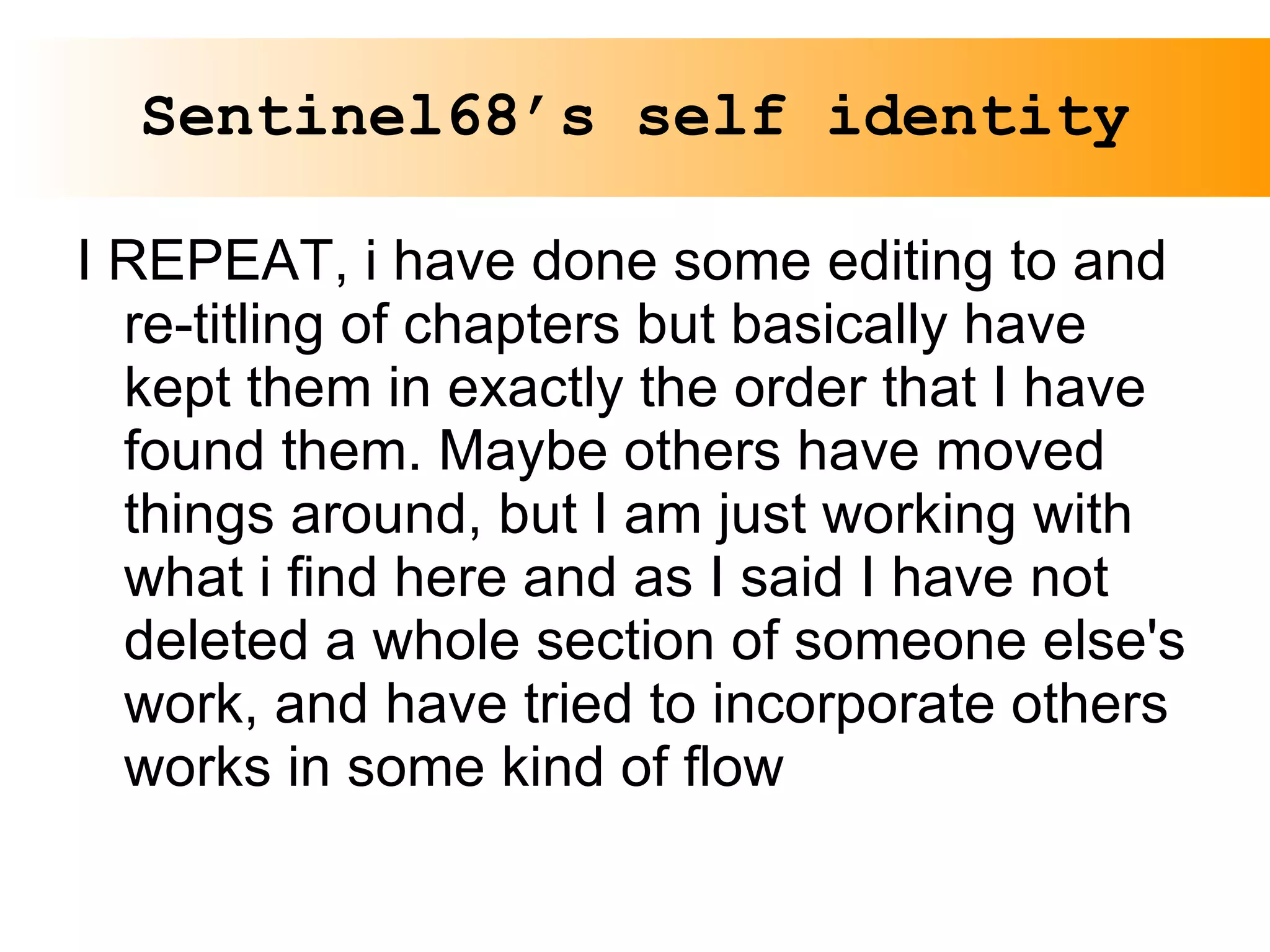 Sentinel68’s self identity I REPEAT, i have done some editing to and re-titling of chapters but basically have kept them in exactly the order that I have found them. Maybe others have moved things around, but I am just working with what i find here and as I said I have not deleted a whole section of someone else's work, and have tried to incorporate others works in some kind of flow 