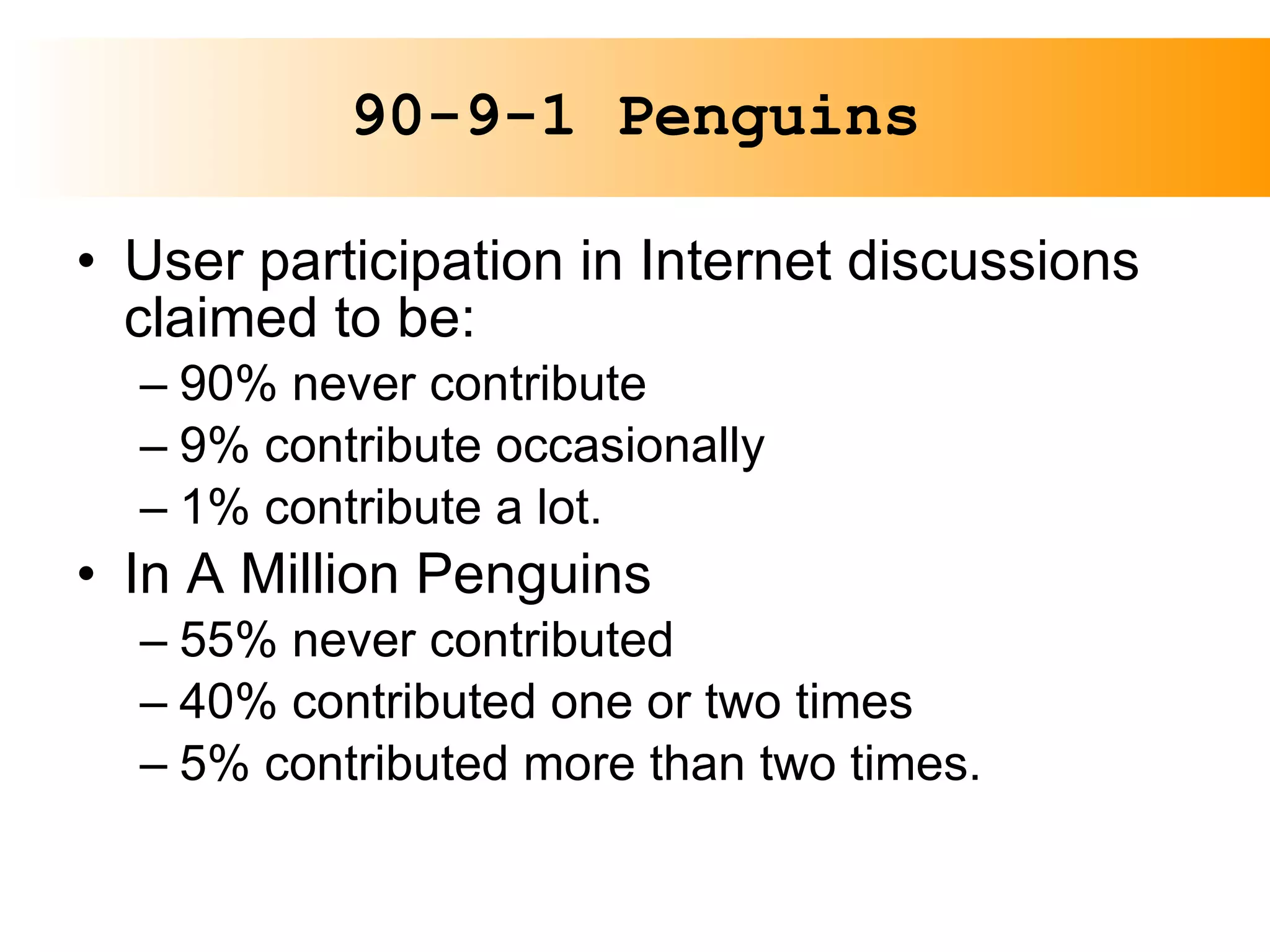 90-9-1 Penguins User participation in Internet discussions claimed to be: 90% never contribute 9% contribute occasionally 1% contribute a lot. In A Million Penguins 55% never contributed 40% contributed one or two times 5% contributed more than two times. 
