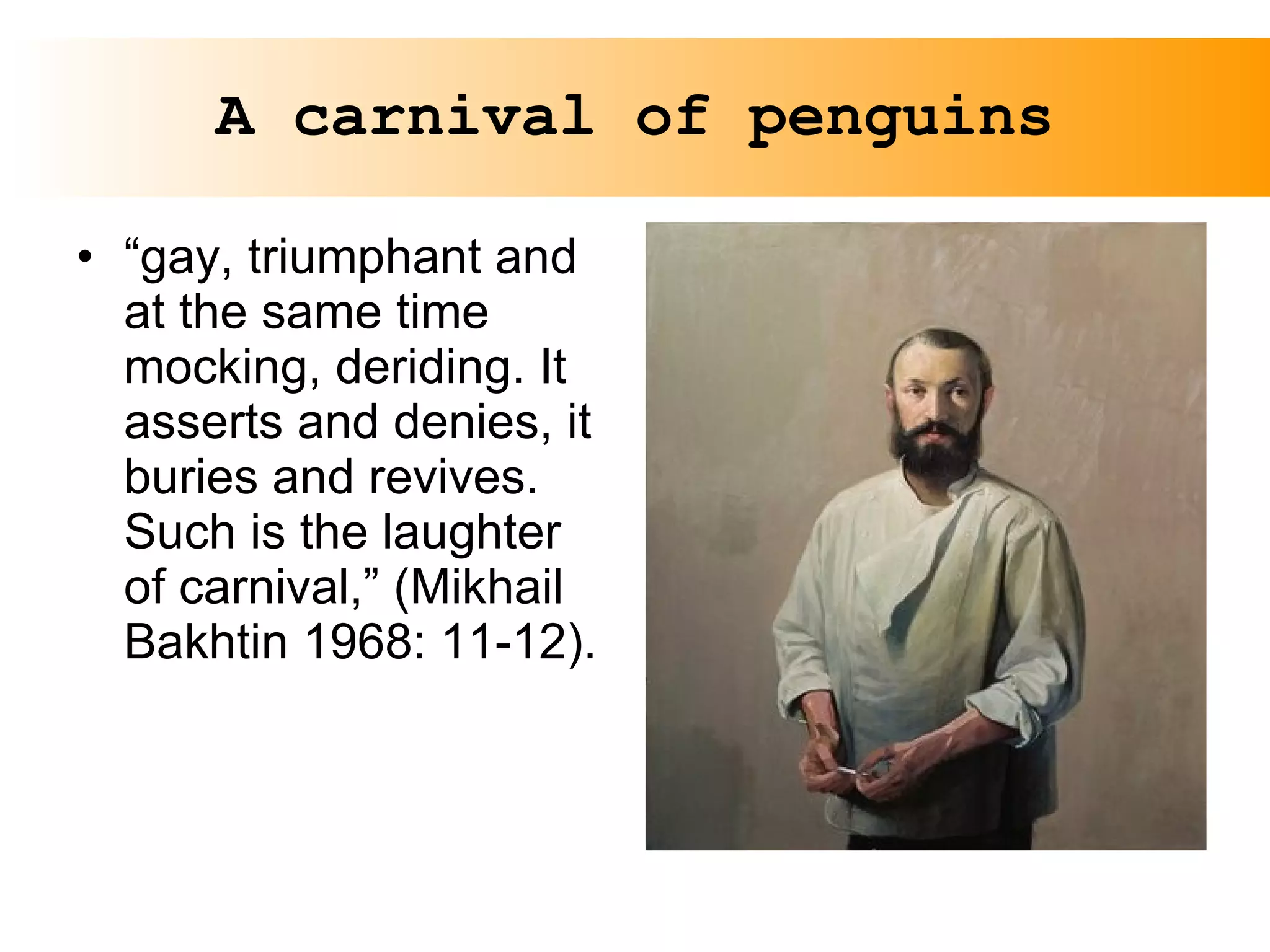 A carnival of penguins “ gay, triumphant and at the same time mocking, deriding. It asserts and denies, it buries and revives. Such is the laughter of carnival,” (Mikhail Bakhtin 1968: 11-12).  