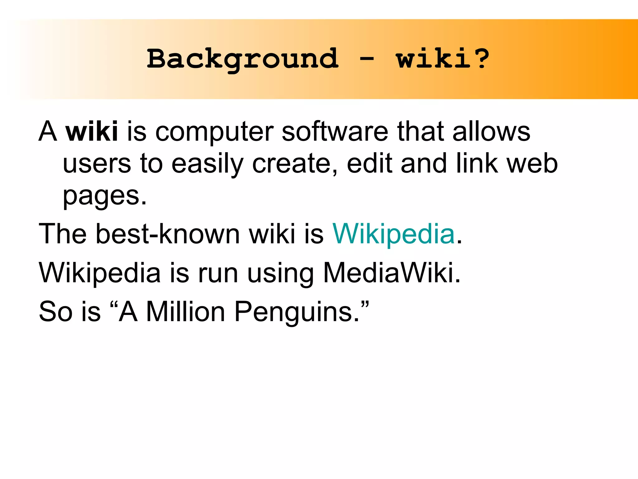 Background - wiki? A  wiki  is computer software that allows users to easily create, edit and link web pages. The best-known wiki is  Wikipedia . Wikipedia is run using MediaWiki. So is “A Million Penguins.” 