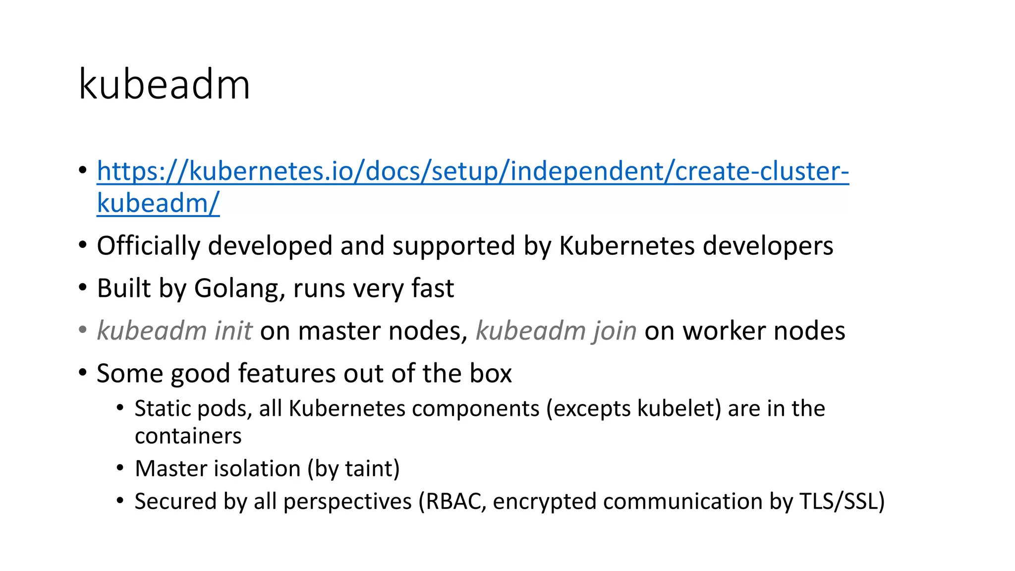 kubeadm
• https://kubernetes.io/docs/setup/independent/create-cluster-
kubeadm/
• Officially developed and supported by Kubernetes developers
• Built by Golang, runs very fast
• kubeadm init on master nodes, kubeadm join on worker nodes
• Some good features out of the box
• Static pods, all Kubernetes components (excepts kubelet) are in the
containers
• Master isolation (by taint)
• Secured by all perspectives (RBAC, encrypted communication by TLS/SSL)
 