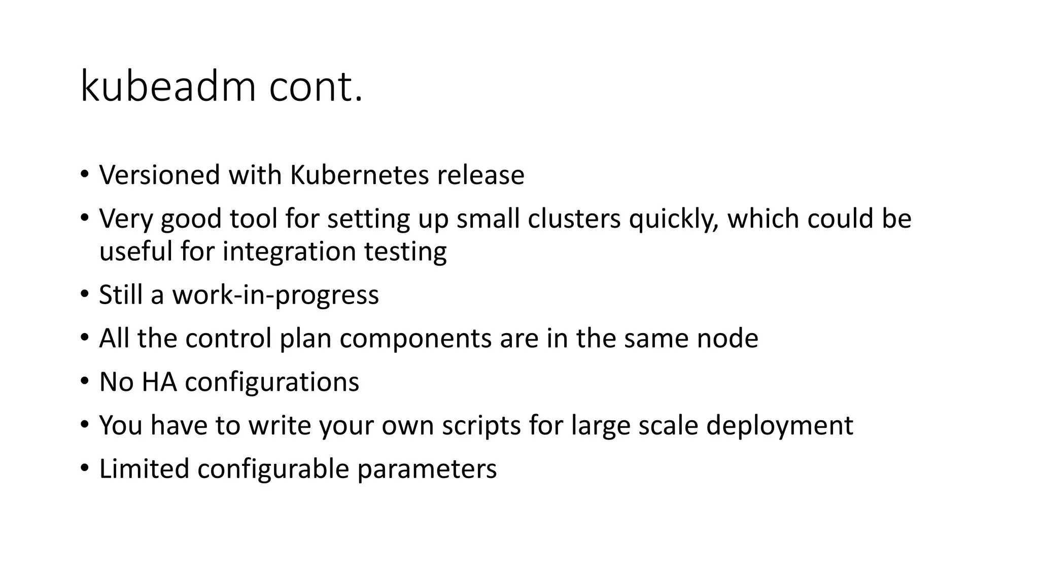 kubeadm cont.
• Versioned with Kubernetes release
• Very good tool for setting up small clusters quickly, which could be
useful for integration testing
• Still a work-in-progress
• All the control plan components are in the same node
• No HA configurations
• You have to write your own scripts for large scale deployment
• Limited configurable parameters
 