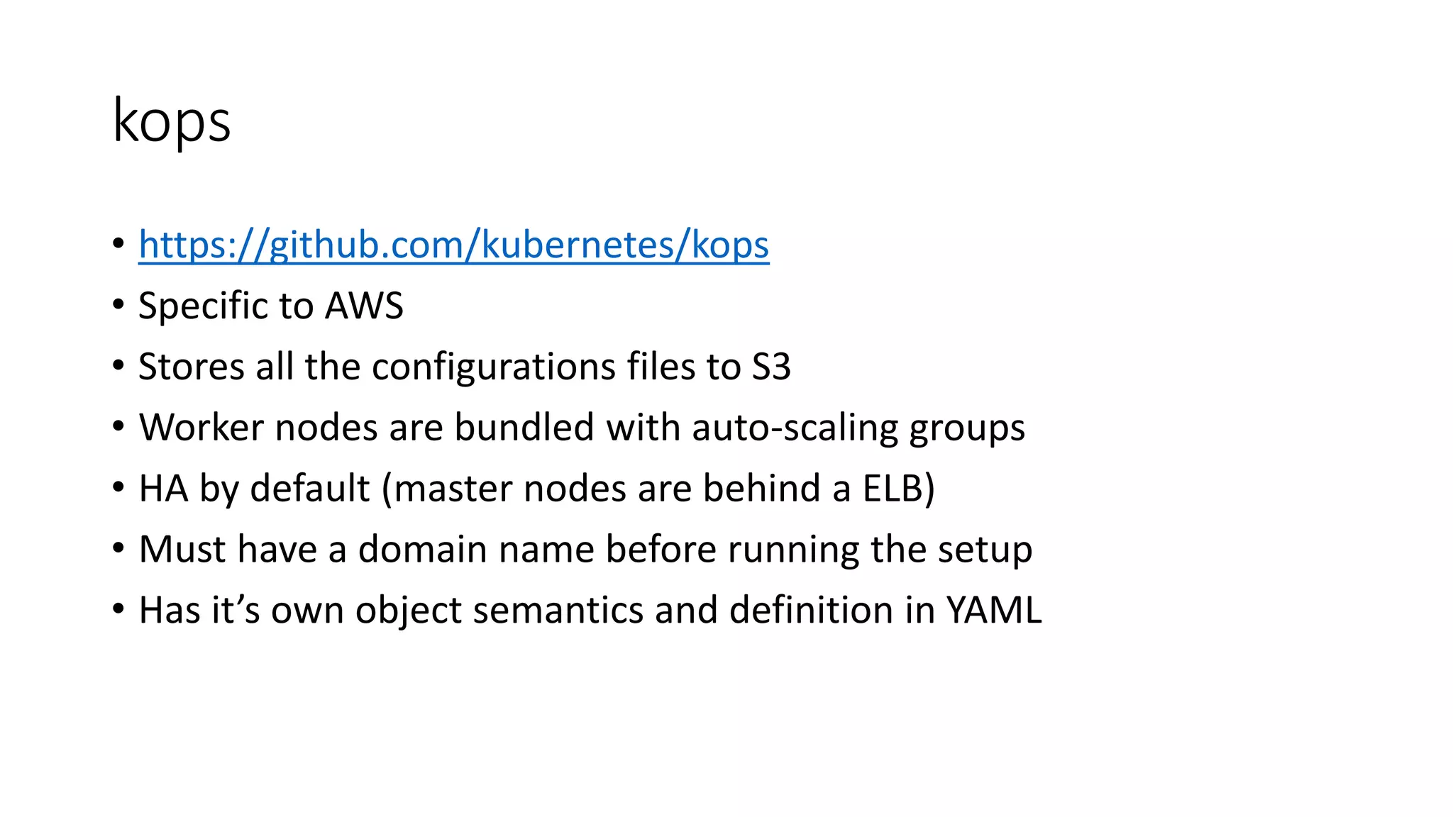 kops
• https://github.com/kubernetes/kops
• Specific to AWS
• Stores all the configurations files to S3
• Worker nodes are bundled with auto-scaling groups
• HA by default (master nodes are behind a ELB)
• Must have a domain name before running the setup
• Has it’s own object semantics and definition in YAML
 