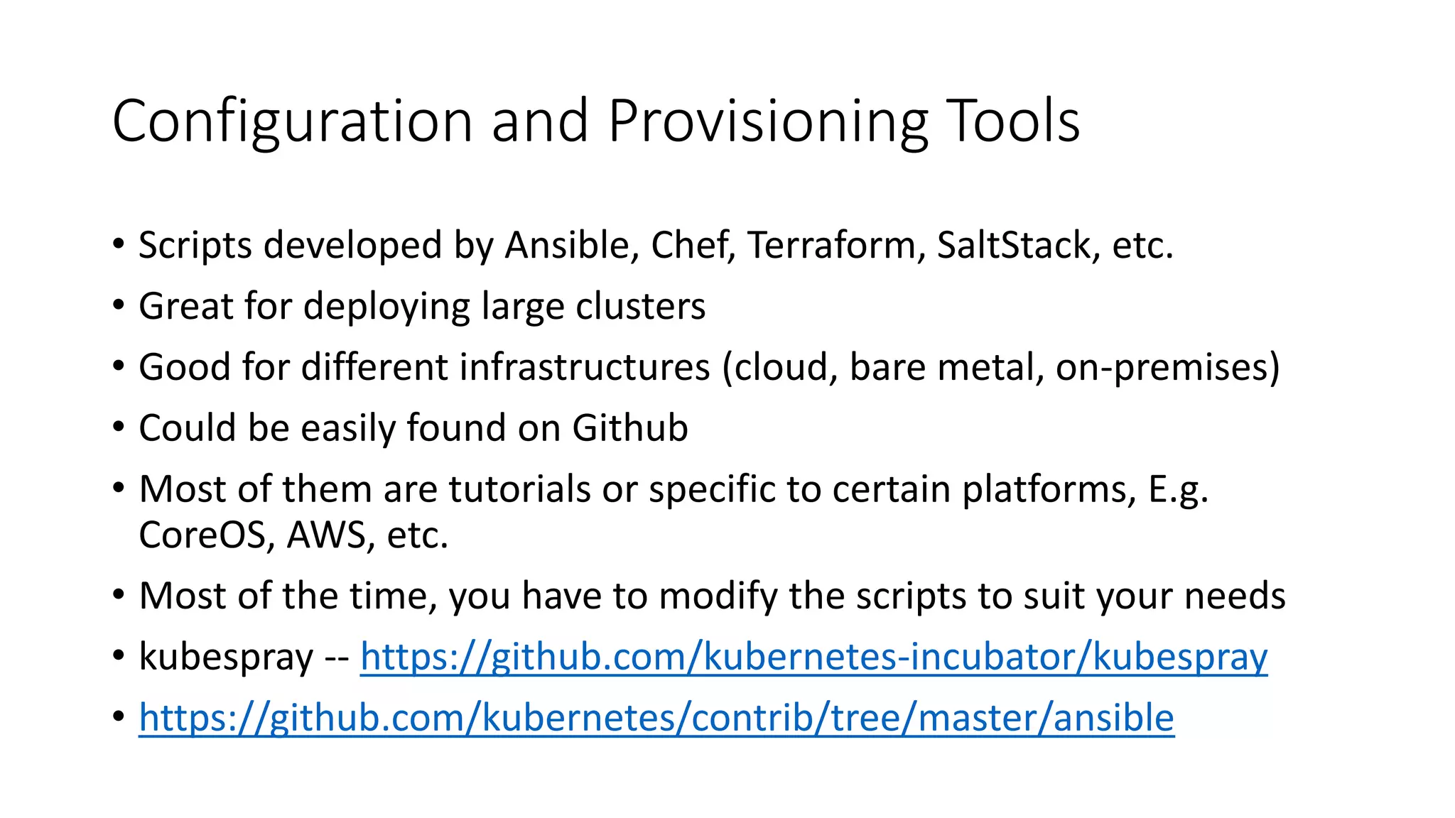 Configuration and Provisioning Tools
• Scripts developed by Ansible, Chef, Terraform, SaltStack, etc.
• Great for deploying large clusters
• Good for different infrastructures (cloud, bare metal, on-premises)
• Could be easily found on Github
• Most of them are tutorials or specific to certain platforms, E.g.
CoreOS, AWS, etc.
• Most of the time, you have to modify the scripts to suit your needs
• kubespray -- https://github.com/kubernetes-incubator/kubespray
• https://github.com/kubernetes/contrib/tree/master/ansible
 