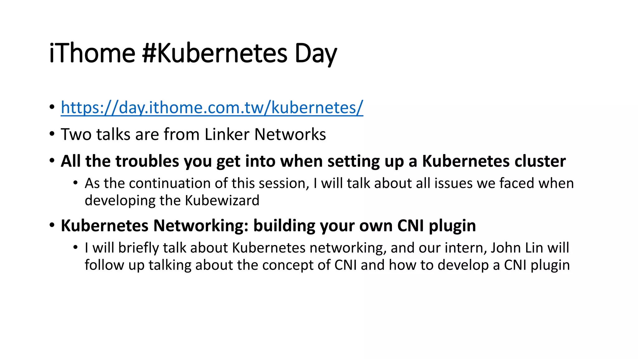 iThome #Kubernetes Day
• https://day.ithome.com.tw/kubernetes/
• Two talks are from Linker Networks
• All the troubles you get into when setting up a Kubernetes cluster
• As the continuation of this session, I will talk about all issues we faced when
developing the Kubewizard
• Kubernetes Networking: building your own CNI plugin
• I will briefly talk about Kubernetes networking, and our intern, John Lin will
follow up talking about the concept of CNI and how to develop a CNI plugin
 