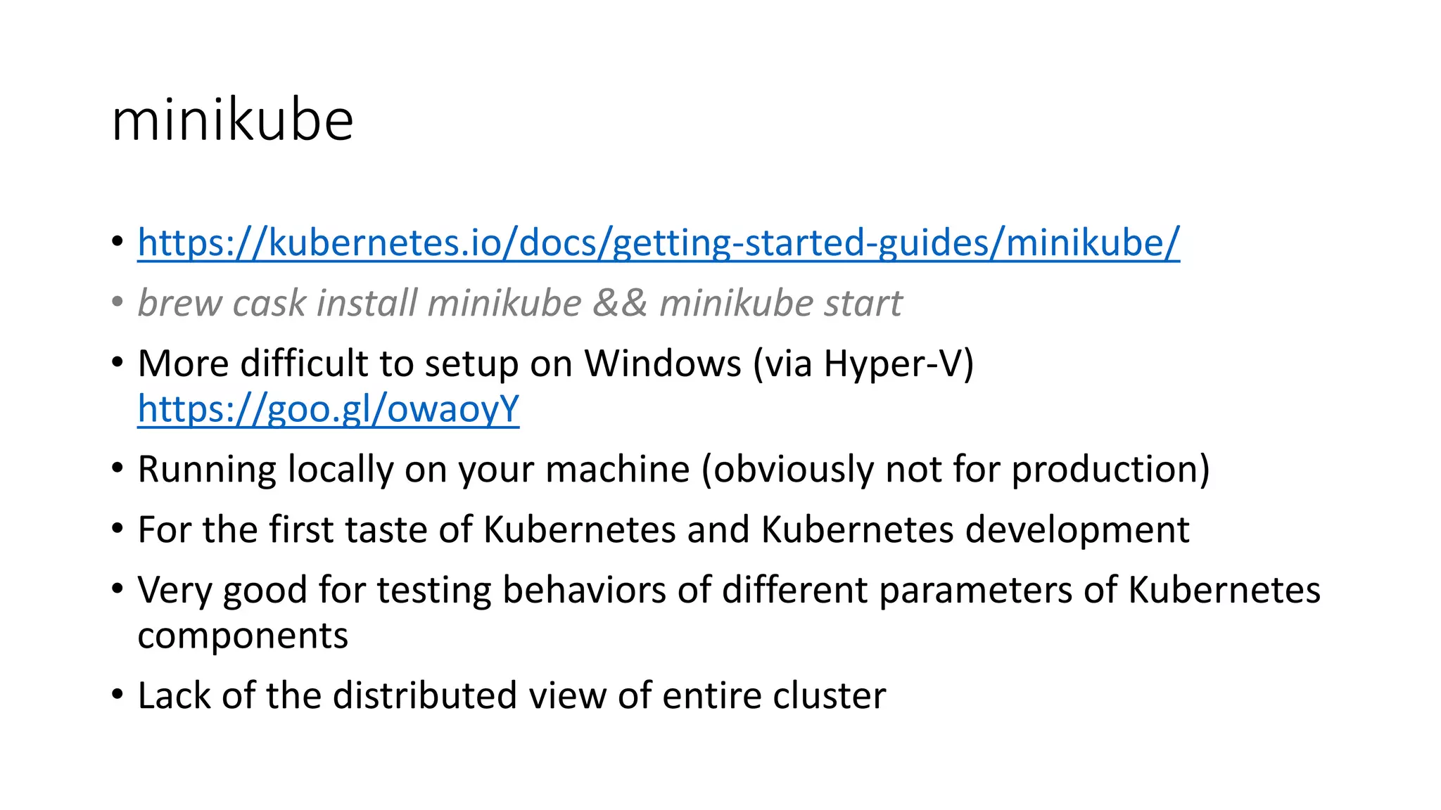 minikube
• https://kubernetes.io/docs/getting-started-guides/minikube/
• brew cask install minikube && minikube start
• More difficult to setup on Windows (via Hyper-V)
https://goo.gl/owaoyY
• Running locally on your machine (obviously not for production)
• For the first taste of Kubernetes and Kubernetes development
• Very good for testing behaviors of different parameters of Kubernetes
components
• Lack of the distributed view of entire cluster
 
