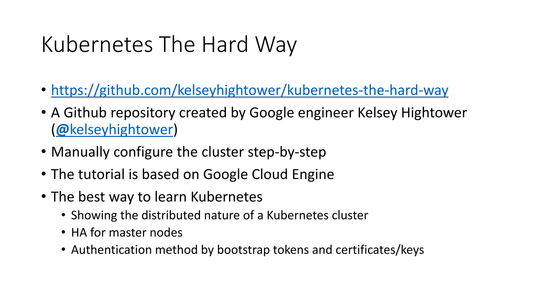 Kubernetes The Hard Way
• https://github.com/kelseyhightower/kubernetes-the-hard-way
• A Github repository created by Google engineer Kelsey Hightower
(@kelseyhightower)
• Manually configure the cluster step-by-step
• The tutorial is based on Google Cloud Engine
• The best way to learn Kubernetes
• Showing the distributed nature of a Kubernetes cluster
• HA for master nodes
• Authentication method by bootstrap tokens and certificates/keys
 