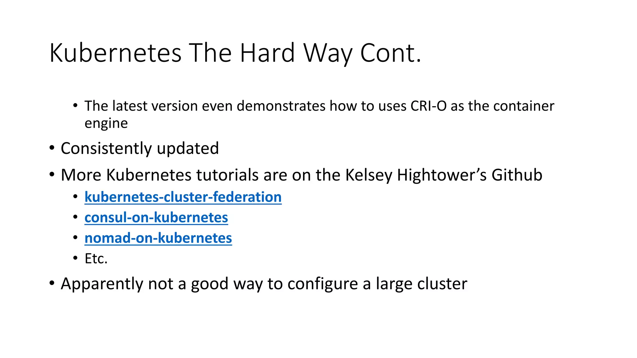 Kubernetes The Hard Way Cont.
• The latest version even demonstrates how to uses CRI-O as the container
engine
• Consistently updated
• More Kubernetes tutorials are on the Kelsey Hightower’s Github
• kubernetes-cluster-federation
• consul-on-kubernetes
• nomad-on-kubernetes
• Etc.
• Apparently not a good way to configure a large cluster
 
