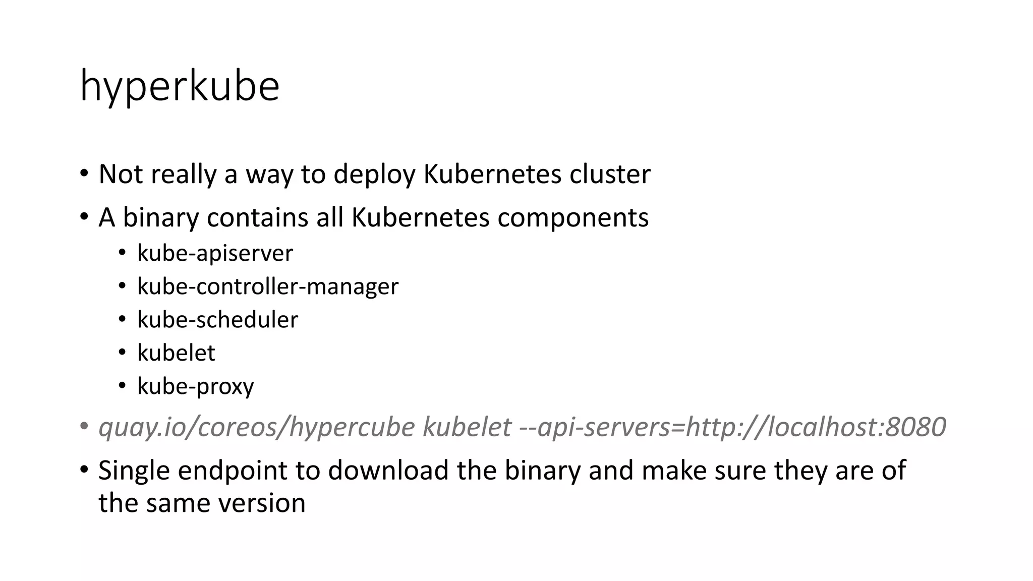hyperkube
• Not really a way to deploy Kubernetes cluster
• A binary contains all Kubernetes components
• kube-apiserver
• kube-controller-manager
• kube-scheduler
• kubelet
• kube-proxy
• quay.io/coreos/hypercube kubelet --api-servers=http://localhost:8080
• Single endpoint to download the binary and make sure they are of
the same version
 