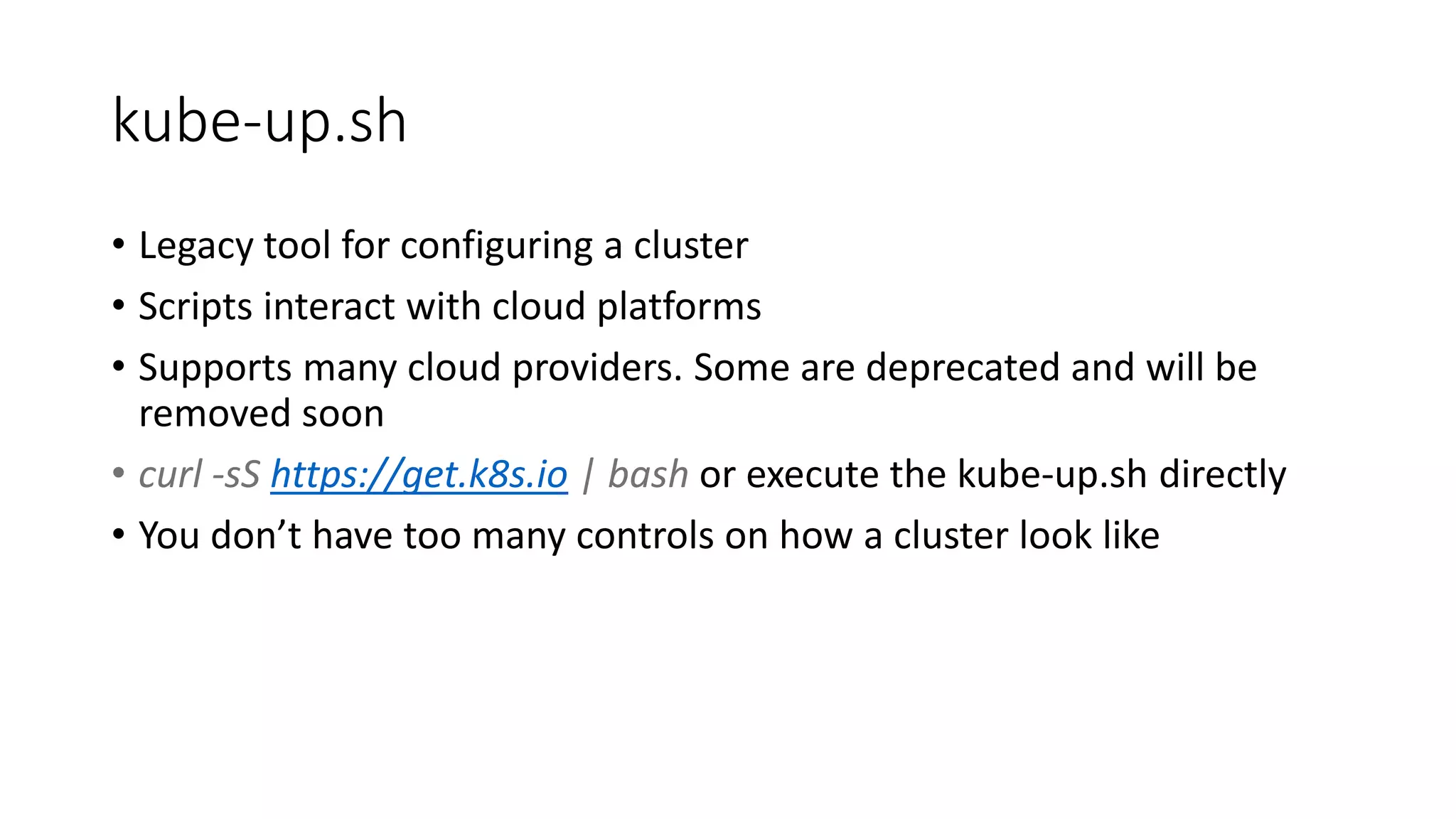 kube-up.sh
• Legacy tool for configuring a cluster
• Scripts interact with cloud platforms
• Supports many cloud providers. Some are deprecated and will be
removed soon
• curl -sS https://get.k8s.io | bash or execute the kube-up.sh directly
• You don’t have too many controls on how a cluster look like
 