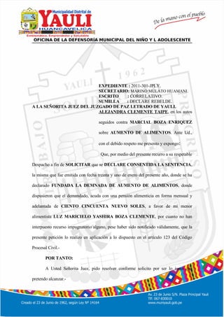 º
OFICINA DE LA DEFENSORÍA MUNICIPAL DEL NIÑO Y L ADOLESCENTE
EXPEDIENTE : 2011-301-JPLY.
SECRETARIO: MARINO MULATO HUAMANI.
ESCRITO : CORRELATIVO.
SUMILLA : DECLARE REBELDE.
A LA SEÑORITA JUEZ DEL JUZGADO DE PAZ LETRADO DE YAULI.
ALEJANDRA CLEMENTE TAIPE, en los autos
seguidos contra MARCIAL BOZA ENRIQUEZ
sobre AUMENTO DE ALIMENTOS. Ante Ud.,
con el debido respeto me presento y expongo:
Que, por medio del presente recurro a su respetable
Despacho a fin de SOLICITAR que se DECLARE CONSENTIDA LA SENTENCIA,
la misma que fue emitida con fecha treinta y uno de enero del presente año, donde se ha
declarado FUNDADA LA DEMNADA DE AUMENTO DE ALIMENTOS, donde
dispusieron que el demandado, acuda con una pensión alimenticia en forma mensual y
adelantada de CIENTO CINCUENTA NUEVO SOLES, a favor de mi menor
alimentista LUZ MARICIELO YASHIRA BOZA CLEMENTE, por cuanto no han
interpuesto recurso impugnatorio alguno, pese haber sido notificado válidamente, que la
presente petición lo realizo en aplicación a lo dispuesto en el artículo 123 del Código
Procesal Civil.-
POR TANTO:
A Usted Señorita Juez, pido resolver conforme solicito por ser lo justo que
pretendo alcanzar.-
 