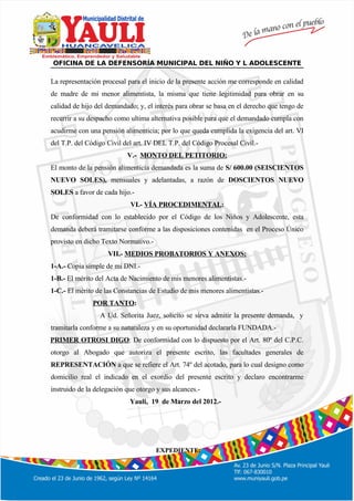 º
OFICINA DE LA DEFENSORÍA MUNICIPAL DEL NIÑO Y L ADOLESCENTE
La representación procesal para el inicio de la presente acción me corresponde en calidad
de madre de mi menor alimentista, la misma que tiene legitimidad para obrar en su
calidad de hijo del demandado; y, el interés para obrar se basa en el derecho que tengo de
recurrir a su despacho como ultima alternativa posible para que el demandado cumpla con
acudirme con una pensión alimenticia; por lo que queda cumplida la exigencia del art. VI
del T.P. del Código Civil del art. IV DEL T.P. del Código Procesal Civil.-
V.- MONTO DEL PETITORIO:
El monto de la pensión alimenticia demandada es la suma de S/ 600.00 (SEISCIENTOS
NUEVO SOLES), mensuales y adelantadas, a razón de DOSCIENTOS NUEVO
SOLES a favor de cada hijo.-
VI.- VÍA PROCEDIMENTAL:
De conformidad con lo establecido por el Código de los Niños y Adolescente, esta
demanda deberá tramitarse conforme a las disposiciones contenidas en el Proceso Único
provisto en dicho Texto Normativo.-
VII.- MEDIOS PROBATORIOS Y ANEXOS:
1-A.- Copia simple de mi DNI.-
1-B.- El mérito del Acta de Nacimiento de mis menores alimentistas.-
1-C.- El mérito de las Constancias de Estudio de mis menores alimentistas.-
POR TANTO:
A Ud. Señorita Juez, solicito se sirva admitir la presente demanda, y
tramitarla conforme a su naturaleza y en su oportunidad declararla FUNDADA.-
PRIMER OTROSI DIGO: De conformidad con lo dispuesto por el Art. 80º del C.P.C.
otorgo al Abogado que autoriza el presente escrito, las facultades generales de
REPRESENTACIÓN a que se refiere el Art. 74º del acotado, para lo cual designo como
domicilio real el indicado en el exordio del presente escrito y declaro encontrarme
instruido de la delegación que otorgo y sus alcances.-
Yauli, 19 de Marzo del 2012.-
EXPEDIENTE:
 