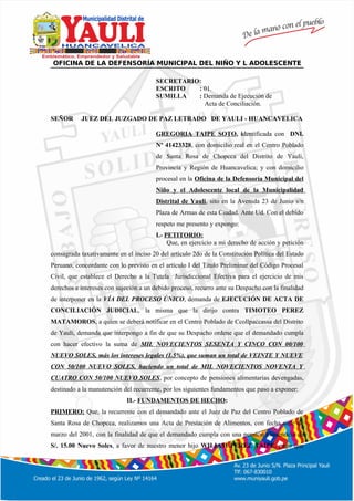 º
OFICINA DE LA DEFENSORÍA MUNICIPAL DEL NIÑO Y L ADOLESCENTE
SECRETARIO:
ESCRITO : 01.
SUMILLA : Demanda de Ejecución de
Acta de Conciliación.
SEÑOR JUEZ DEL JUZGADO DE PAZ LETRADO DE YAULI - HUANCAVELICA
GREGORIA TAIPE SOTO, identificada con DNI.
Nº 41423328, con domicilio real en el Centro Poblado
de Santa Rosa de Chopcca del Distrito de Yauli,
Provincia y Región de Huancavelica; y con domicilio
procesal en la Oficina de la Defensoría Municipal del
Niño y el Adolescente local de la Municipalidad
Distrital de Yauli, sito en la Avenida 23 de Junio s/n
Plaza de Armas de esta Ciudad. Ante Ud. Con el debido
respeto me presento y expongo:
I.- PETITORIO:
Que, en ejercicio a mi derecho de acción y petición
consagrada taxativamente en el inciso 20 del artículo 2do de la Constitución Política del Estado
Peruano, concordante con lo previsto en el artículo I del Titulo Preliminar del Código Procesal
Civil, que establece el Derecho a la Tutela Jurisdiccional Efectiva para el ejercicio de mis
derechos e intereses con sujeción a un debido proceso, recurro ante su Despacho con la finalidad
de interponer en la VÍA DEL PROCESO ÚNICO, demanda de EJECUCIÓN DE ACTA DE
CONCILIACIÓN JUDICIAL, la misma que la dirijo contra TIMOTEO PEREZ
MATAMOROS, a quien se deberá notificar en el Centro Poblado de Ccollpaccassa del Distrito
de Yauli, demanda que interpongo a fin de que su Despacho ordene que el demandado cumpla
con hacer efectivo la suma de MIL NOVECIENTOS SESENTA Y CINCO CON 00/100
NUEVO SOLES, más los intereses legales (1.5%), que suman un total de VEINTE Y NUEVE
CON 50/100 NUEVO SOLES, haciendo un total de MIL NOVECIENTOS NOVENTA Y
CUATRO CON 50/100 NUEVO SOLES, por concepto de pensiones alimentarias devengadas,
destinado a la manutención del recurrente, por los siguientes fundamentos que paso a exponer:
II.- FUNDAMENTOS DE HECHO:
PRIMERO: Que, la recurrente con el demandado ante el Juez de Paz del Centro Poblado de
Santa Rosa de Chopcca, realizamos una Acta de Prestación de Alimentos, con fecha siete de
marzo del 2001, con la finalidad de que el demandado cumpla con una pensión alimenticia de
S/. 15.00 Nuevo Soles, a favor de nuestro menor hijo WILIAM PEREZ TAIPE, pago que
 