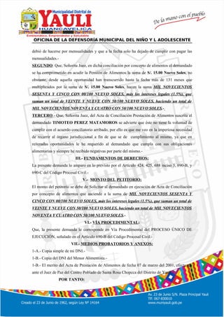 º
OFICINA DE LA DEFENSORÍA MUNICIPAL DEL NIÑO Y L ADOLESCENTE
debió de hacerse por mensualidades y que a la fecha solo ha dejado de cumplir con pagar las
mensualidades.-
SEGUNDO: Que, Señorita Juez, en dicha conciliación por concepto de alimentos el demandado
se ha comprometido en acudir la Pensión de Alimentos la suma de S/. 15.00 Nuevo Soles, no
obstante, desde aquella oportunidad han transcurrido hasta la fecha más de 131 meses que
multiplicados por la suma de S/. 15.00 Nuevo Soles, hacen la suma MIL NOVECIENTOS
SESENTA Y CINCO CON 00/100 NUEVO SOLES, más los intereses legales (1.5%), que
suman un total de VEINTE Y NUEVE CON 50/100 NUEVO SOLES, haciendo un total de
MIL NOVECIENTOS NOVENTA Y CUATRO CON 50/100 NUEVO SOLES.-
TERCERO.- Que, Señorita Juez, del Acta de Conciliación Prestación de Alimentos suscrita el
demandado TIMOTEO PEREZ MATAMOROS se advierte que éste no tiene la voluntad de
cumplir con el acuerdo conciliatorio arribado, por ello es que me veo en la imperiosa necesidad
de recurrir al órgano jurisdiccional a fin de que se de cumplimiento al mismo, ya que en
reiteradas oportunidades le he requerido al demandado que cumpla con sus obligaciones
alimentarias y siempre he recibido negativas por parte del mismo.-
III.- FUNDAMENTOS DE DERECHOS:
La presente demanda lo amparo en lo previsto por el Artículo 424, 425, 688 inciso 3, 690-B, y
690-C del Código Procesal Civil.-
V.- MONTO DEL PETITORIO:
El monto del petitorio se debe de Solicitar al demandado en ejecución de Acta de Conciliación
por concepto de alimentos que asciende a la suma de MIL NOVECIENTOS SESENTA Y
CINCO CON 00/100 NUEVO SOLES, más los intereses legales (1.5%), que suman un total de
VEINTE Y NUEVE CON 50/100 NUEVO SOLES, haciendo un total de MIL NOVECIENTOS
NOVENTA Y CUATRO CON 50/100 NUEVO SOLES.-
VI.- VÍA PROCEDIMENTAL:
Que, la presente demanda le corresponde en Vía Procedimental del PROCESO ÚNICO DE
EJECUCIÓN, señalado en el Artículo 690-B del Código Procesal Civil.-
VII.- MEDIOS PROBATORIOS Y ANEXOS:
1-A.- Copia simple de mi DNI.-
1-B.- Copia del DNI del Menor Alimentista.-
1-B.- El merito del Acta de Prestación de Alimentos de fecha 07 de marzo del 2001, efectuada
ante el Juez de Paz del Centro Poblado de Santa Rosa Chopcca del Distrito de Yauli.-
POR TANTO:
 