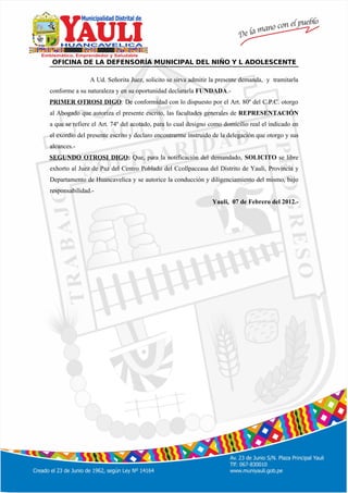 º
OFICINA DE LA DEFENSORÍA MUNICIPAL DEL NIÑO Y L ADOLESCENTE
A Ud. Señorita Juez, solicito se sirva admitir la presente demanda, y tramitarla
conforme a su naturaleza y en su oportunidad declararla FUNDADA.-
PRIMER OTROSI DIGO: De conformidad con lo dispuesto por el Art. 80º del C.P.C. otorgo
al Abogado que autoriza el presente escrito, las facultades generales de REPRESENTACIÓN
a que se refiere el Art. 74º del acotado, para lo cual designo como domicilio real el indicado en
el exordio del presente escrito y declaro encontrarme instruido de la delegación que otorgo y sus
alcances.-
SEGUNDO OTROSI DIGO: Que, para la notificación del demandado, SOLICITO se libre
exhorto al Juez de Paz del Centro Poblado del Ccollpaccasa del Distrito de Yauli, Provincia y
Departamento de Huancavelica y se autorice la conducción y diligenciamiento del mismo, bajo
responsabilidad.-
Yauli, 07 de Febrero del 2012.-
 