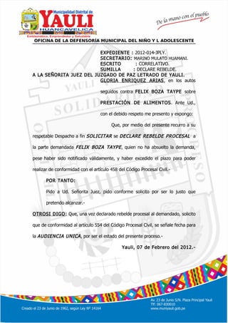 º
OFICINA DE LA DEFENSORÍA MUNICIPAL DEL NIÑO Y L ADOLESCENTE
EXPEDIENTE : 2012-014-JPLY.
SECRETARIO: MARINO MULATO HUAMANI.
ESCRITO : CORRELATIVO.
SUMILLA : DECLARE REBELDE.
A LA SEÑORITA JUEZ DEL JUZGADO DE PAZ LETRADO DE YAULI.
GLORIA ENRIQUEZ ARIAS, en los autos
seguidos contra FELIX BOZA TAYPE sobre
PRESTACIÓN DE ALIMENTOS. Ante Ud.,
con el debido respeto me presento y expongo:
Que, por medio del presente recurro a su
respetable Despacho a fin SOLICITAR se DECLARE REBELDE PROCESAL a
la parte demandada FELIX BOZA TAYPE, quien no ha absuelto la demanda,
pese haber sido notificado válidamente, y haber excedido el plazo para poder
realizar de conformidad con el artículo 458 del Código Procesal Civil.-
POR TANTO:
Pido a Ud. Señorita Juez, pido conforme solicito por ser lo justo que
pretendo alcanzar.-
OTROSI DIGO: Que, una vez declarado rebelde procesal al demandado, solicito
que de conformidad al artículo 554 del Código Procesal Civil, se señale fecha para
la AUDIENCIA UNICA, por ser el estado del presente proceso.-
Yauli, 07 de Febrero del 2012.-
 