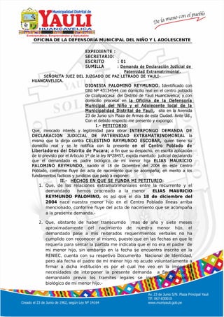 º
OFICINA DE LA DEFENSORÍA MUNICIPAL DEL NIÑO Y L ADOLESCENTE
EXPEDIENTE :
SECRETARIO:
ESCRITO : 01
SUMILLA : Demanda de Declaración Judicial de
Paternidad Extramatrimonial.
SEÑORITA JUEZ DEL JUZGADO DE PAZ LETRADO DE YAULI-
HUANCAVELICA.
DIONISIA PALOMINO REYMUNDO. Identificado con
DNI Nº 43134544 con domicilio real en el centro poblado
de Ccollpaccasa del Distrito de Yauli Huancavelica; y con
domicilio procesal en la Oficina de la Defensoría
Municipal del Niño y el Adolecente local de la
Municipalidad Distrital de Yauli, sito en la Avenida
23 de Junio s/n Plaza de Armas de esta Ciudad. Ante Ud.,
Con el debido respecto me presento y expongo:
I.- PETITORIO:
Que, invocado interés y legitimidad para obrar INTERPONGO DEMANDA DE
DECLARACION JUDICIAL DE PATERNIDAD EXTRAMATRINOMONIAL la
misma que la dirijo contra CELESTINO RAYMUNDO ESCOBAR, quien tiene su
domicilio real y se le notifica con la presente en el Centro Poblado de
Libertadores del Distrito de Pucara; a fin que su despacho, en escrita aplicación
de lo previsto por el Articulo 1º de la ley Nº28457, expida mantudo judicial declarando
que el demandado es padre biológico de mi menor hija ELIAS MAURICIO
PALOMINO REYMUNDO, nacido el 18 de Diciembre del 2004 en este Centro
Poblado, conforme fluye del acta de nacimiento que se acompaña; en merito a los
fundamentos facticos y jurídicos que paso a exponer:
II.- HECHOS EN QUE SE FUNDA MI PETITURIO:
1. Que, de las relaciones extramatrimoniales entre la recurrente y el
demandado hemos procreado a la menor ELIAS MAURICIO
REYMUNDO PALOMINO, es así que el día 18 de diciembre del
2004 nace nuestra menor hijo en el Centro Poblado líneas arriba
mencionado, conforme fluye del acta de nacimiento que se acompaña
a la presente demanda.-
2. Que, obstante de haber transcurrido mas de año y siete meses
aproximadamente del nacimiento de nuestro menor hijo, el
demandado pase a mis reiterados requerimientos verbales no ha
cumplido con reconocer al mismo, puesto que en las fechas en que le
requería para sentar la partida me indicaba que el no era el padre de
mi menor hijo, sin embargo en la fecha se encuentra inscrito en la
RENIEC, cuenta con su respetivo Documento Nacional de Identidad,
pero ala fecha el padre de mi menor hijo no acude voluntariamente a
firmar a dicha institución es por el cual me veo en la imperiosa
necesidades de interponer la presente demanda a fin de que el
demandado previo los tramites legales se inscriba como padre
biológico de mi menor hijo.-
 