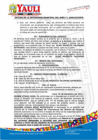 º
OFICINA DE LA DEFENSORÍA MUNICIPAL DEL NIÑO Y L ADOLESCENTE
3. Que, por ultimo Señorita Juez, es derecho de toda persona ser
reconocido por su progenitores, por consiguiente mi menor hijo tiene
derecho a que sea reconocida por su padre biológico, por mismo la
demanda debe ser declarada fundada, con expresa condena de costas
y costos en caso de oposición.-
III.- FUNDAMENTACION JURIDICA:
Mi demanda tiene amparo jurídico en lo prescrito por el articulo 2, inciso 1 de la
Constitución Política del Perú, que protege el derecho a la identidad, que implica el
derecho que tiene toda persona de poner conocer su origen y quienes son sus
progenitores; en el presente caso, mi menor hijo ELIAS MAURICIO PALOMONO
REYMUNDO tiene derecho a conocer con toda certeza quien es su padre.-
Asimismo, mi petitorio se ampara en lo prescrito por el articulo 1º de la ley Nº28457,
que concede acción a quien tenga legitimo interés en obtener una declaración de
paternidad, en el presente caso, en mi condición de madre tengo legitimo interés de
que se declare la paternidad de mi hija. ELIAS MAURICIO PALOMINO
RAYMUNDO.-
IV.- MONTO DEL PETITURIO:
Por su naturaliza, carece de estimación económico.-
V.- PROCEDIMENTAL:
La presente demanda debe tramitarse en la vía del Proceso Especial conforme lo
señala la ley Nº 28457-Ley que regula el proceso de filiación judicial de paternidad
extramatrimonial.-
VI.- MEDIOS PROBATORIOS Y ANEXOS:
1-A: copia de mi DNI.-
1-B: Copia del DNI de mi menor hijo.-
1-C: Acta de Nacimiento de mi hijo ELIAS MAURICIO PALOMINO RAYMUNDO.-
1-D: Cedulas de Notificación.-
POR LO TANTO
Pido a usted señorita Juez, tener por interpuesta la presente demanda, dándose por
ofrecido los medios probatorios propuestos, consecuentemente se declara la
paternidad judicial conforme corresponde.-
Yauli; 02 de Setiembre del 2011.-
PRIMER OTROSI DIGO; De conformidad con lo dispuesto por el Art.80º del C.P.C.
otorga al Abogado que autoriza el presente escrito, las facultades generales de
REPRESENTACION aquí se refiere el Art. 74º del acotado, para lo mecual designo
como domicilio real del indicado en el exordio del presente escrito y declaro
encontrarme instruido de la legislación que otorga y sus alcances.-
SEGUNDO OTROSI DIGO; NOTIFIQUESE al demandado en su domicilio real
señalada en el Centro Poblado de Libertadores del Distrito de Paucara,
debiendo autorizarse a la recurrente el traslado del oficio con las respectivas cedula de
notificación personalmente para su pronto diligenciamiento.-
TERCER OTROSI DIGO; Que Señorita Juez, que de acuerdo a la ley Nº 29360 Ley
de Servicio de Defensa Publica articulo 15, Gratuidad cuyo literal es el siguiente:
las acciones demandas o recursos que presenta los defensores
públicos a favor de los usuarios se encuentran exonerados del pago
de cualquier tasa o pago de arancel, se me exonere el pago de la misma.-
FECHA UT SUPRA.-
 