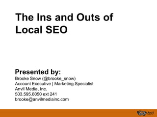 The Ins and Outs of
Local SEO


Presented by:
Brooke Snow (@brooke_snow)
Account Executive | Marketing Specialist
Anvil Media, Inc.
503.595.6050 ext 241
brooke@anvilmediainc.com
 