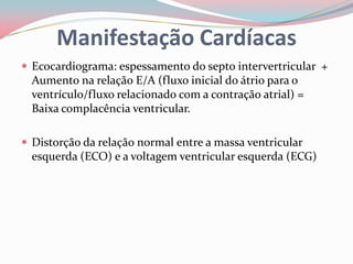 Manifestação Cardíacas
 Ecocardiograma: espessamento do septo intervertricular +
Aumento na relação E/A (fluxo inicial do átrio para o
ventrículo/fluxo relacionado com a contração atrial) =
Baixa complacência ventricular.
 Distorção da relação normal entre a massa ventricular
esquerda (ECO) e a voltagem ventricular esquerda (ECG)
 
