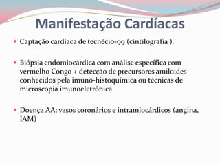 Manifestação Cardíacas
 Captação cardíaca de tecnécio-99 (cintilografia ).
 Biópsia endomiocárdica com análise específica com
vermelho Congo + detecção de precursores amiloides
conhecidos pela imuno-histoquímica ou técnicas de
microscopia imunoeletrônica.
 Doença AA: vasos coronários e intramiocárdicos (angina,
IAM)
 