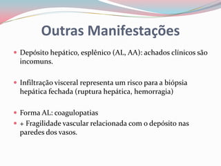 Outras Manifestações
 Depósito hepático, esplênico (AL, AA): achados clínicos são
incomuns.
 Infiltração visceral representa um risco para a biópsia
hepática fechada (ruptura hepática, hemorragia)
 Forma AL: coagulopatias
 + Fragilidade vascular relacionada com o depósito nas
paredes dos vasos.
 
