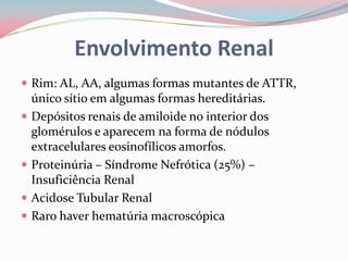 Envolvimento Renal
 Rim: AL, AA, algumas formas mutantes de ATTR,
único sítio em algumas formas hereditárias.
 Depósitos renais de amiloide no interior dos
glomérulos e aparecem na forma de nódulos
extracelulares eosinofílicos amorfos.
 Proteinúria – Síndrome Nefrótica (25%) –
Insuficiência Renal
 Acidose Tubular Renal
 Raro haver hematúria macroscópica
 