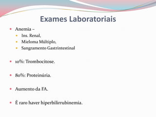 Exames Laboratoriais
 Anemia –
 Ins. Renal,
 Mieloma Múltiplo,
 Sangramento Gastrintestinal
 10%: Trombocitose.
 80%: Proteinúria.
 Aumento da FA.
 É raro haver hiperbilirrubinemia.
 