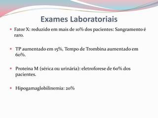 Exames Laboratoriais
 Fator X: reduzido em mais de 10% dos pacientes: Sangramento é
raro.
 TP aumentado em 15%, Tempo de Trombina aumentado em
60%.
 Proteína M (sérica ou urinária): eletroforese de 60% dos
pacientes.
 Hipogamaglobilinemia: 20%
 