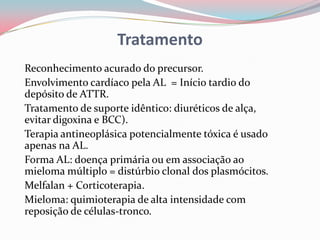 Tratamento
Reconhecimento acurado do precursor.
Envolvimento cardíaco pela AL = Início tardio do
depósito de ATTR.
Tratamento de suporte idêntico: diuréticos de alça,
evitar digoxina e BCC).
Terapia antineoplásica potencialmente tóxica é usado
apenas na AL.
Forma AL: doença primária ou em associação ao
mieloma múltiplo = distúrbio clonal dos plasmócitos.
Melfalan + Corticoterapia.
Mieloma: quimioterapia de alta intensidade com
reposição de células-tronco.
 