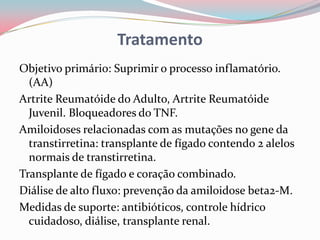 Tratamento
Objetivo primário: Suprimir o processo inflamatório.
(AA)
Artrite Reumatóide do Adulto, Artrite Reumatóide
Juvenil. Bloqueadores do TNF.
Amiloidoses relacionadas com as mutações no gene da
transtirretina: transplante de fígado contendo 2 alelos
normais de transtirretina.
Transplante de fígado e coração combinado.
Diálise de alto fluxo: prevenção da amiloidose beta2-M.
Medidas de suporte: antibióticos, controle hídrico
cuidadoso, diálise, transplante renal.
 