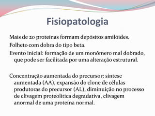 Fisiopatologia
Mais de 20 proteínas formam depósitos amilóides.
Folheto com dobra do tipo beta.
Evento inicial: formação de um monômero mal dobrado,
que pode ser facilitada por uma alteração estrutural.
Concentração aumentada do precursor: síntese
aumentada (AA), expansão do clone de células
produtoras do precursor (AL), diminuição no processo
de clivagem proteolítica degradativa, clivagem
anormal de uma proteína normal.
 