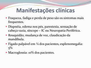  Fraqueza, fadiga e perda de peso são os sintomas mais
frequentes.
 Dispnéia, edema nos pés, parestesia, sensação de
cabeça vazia, síncope – IC ou Neuropatia Periférica.
 Rouquidão, mudança de voz, claudicação da
mandíbula.
 Fígado palpável em ¼ dos pacientes, esplenomegalia:
5%
 Macroglossia: 10% d0s pacientes.
Manifestações clínicas
 