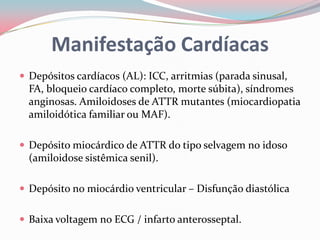 Manifestação Cardíacas
 Depósitos cardíacos (AL): ICC, arritmias (parada sinusal,
FA, bloqueio cardíaco completo, morte súbita), síndromes
anginosas. Amiloidoses de ATTR mutantes (miocardiopatia
amiloidótica familiar ou MAF).
 Depósito miocárdico de ATTR do tipo selvagem no idoso
(amiloidose sistêmica senil).
 Depósito no miocárdio ventricular – Disfunção diastólica
 Baixa voltagem no ECG / infarto anterosseptal.
 