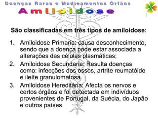 São classificadas em três tipos de amiloidose:

1. Amiloidose Primaria: causa desconhecimento,
   sendo que a doença pode estar associada a
   alterações das células plasmáticas;
2. Amiloidose Secundaria: Resulta doenças
   como: infecções dos ossos, artrite reumatóide
   e ileíte granulomatosa.
3. Amiloidose Hereditária: Afecta os nervos e
   certos órgãos e foi detectada em indivíduos
   provenientes de Portugal, da Suécia, do Japão
   e outros países.
 