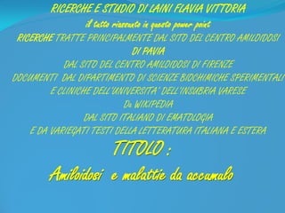 TITOLO :
Amiloidosi e malattie da accumulo
RICERCHE E STUDIO DI LAINI FLAVIA VITTORIA
il tutto riassunto in questo power point
RICERCHE TRATTE PRINCIPALMENTE DAL SITO DEL CENTRO AMILOIDOSI
DI PAVIA
DAL SITO DEL CENTRO AMILOIDOSI DI FIRENZE
DOCUMENTI DAL DIPARTIMENTO DI SCIENZE BIOCHIMICHE SPERIMENTALI
E CLINICHE DELL’UNIVERSITA’ DELL’INSUBRIA VARESE
Da WIKIPEDIA
DAL SITO ITALIANO DI EMATOLOGIA
E DA VARIEGATI TESTI DELLA LETTERATURA ITALIANA E ESTERA
 