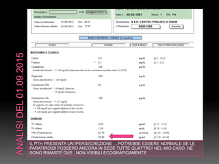 IL PTH PRESENTA UN’IPERSECREZIONE …POTREBBE ESSERE NORMALE SE LE
PARATIROIDI FOSSERO ANCORA IN SEDE TUTTE QUATTRO! NEL MIO CASO, NE
SONO RIMASTE DUE , NON VISIBILI ECOGRAFICAMENTE
 