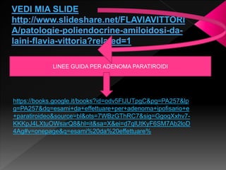https://books.google.it/books?id=odv5FlJUTpgC&pg=PA257&lp
g=PA257&dq=esami+da+effettuare+per+adenoma+ipofisario+e
+paratiroideo&source=bl&ots=7WBzGThRC7&sig=GgoqXxhv7-
KKKpJ4LXtuOWsarQ8&hl=it&sa=X&ei=d7qlUtKyF6SM7Ab2loD
4Ag#v=onepage&q=esami%20da%20effettuare%
LINEE GUIDA PER ADENOMA PARATIROIDI
 