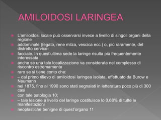 L’amiloidosi locale può osservarsi invece a livello di singoli organi della
regione
 addominale (fegato, rene milza, vescica ecc.) o, più raramente, del
distretto cervico-
 facciale. In quest’ultima sede la laringe risulta più frequentemente
interessata
 anche se una tale localizzazione va considerata nel complesso di
riscontro estremamente
 raro se si tiene conto che:
 – dal primo rilievo di amiloidosi laringea isolata, effettuato da Burow e
Neumann
 nel 1875, fino al 1990 sono stati segnalati in letteratura poco più di 300
casi
 con tale patologia 10;
 – tale lesione a livello del laringe costituisce lo 0,68% di tutte le
manifestazioni
 neoplastiche benigne di quest’organo 11
 