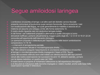  L’amiloidosi circoscritta al laringe o ad altre sedi del distretto cervico-facciale
 presenta comunque un’evoluzione quasi sempre favorevole; fanno eccezione i casi
 con localizzazione alla lingua, nei quali generalmente la malattia si associa ad un
 mieloma ed assume uno sviluppo simile alle forme sistemiche 10.
 Il nostro studio riguarda casi con amiloidosi laringea isolata.
 In tali forme i vari trattamenti proposti in alternativa a quello chirurgico si sono
 dimostrati inefficaci; pertanto attualmente la maggior parte degli AA. 1 2 3 4 8 12 19 21 22 24
 concorda sull’opportunità dell’intervento chirurgico.
 Le operazioni proposte in letteratura per l’asportazione delle lesioni amiloidosiche
 comprendono 13 16 19:
 – o interventi di laringectomia parziale;
 – oppure operazioni attuate in microlaringoscopia diretta.
 Nel 1982 abbiamo eseguito l’asportazione di una lesione amiloidosica circoscritta
 al laringe in microlaringoscopia diretta impiegando il laser a CO2. Tenuto
 conto del successo ottenuto sono stati trattati con identica tecnica altri due pazienti
 venuti alla nostra osservazione nei successivi tre anni 14; abbiamo operato, sempre
 con la stessa metodica, un quarto caso nel 1994.
 Il nostro lavoro si propone di richiamare l’attenzione su tali esperienze chirurgiche
 e di discutere le indicazioni delle tecniche impiegate e i relativi risultati, anche sulla base delle
osservazioni riportate in letteratura.
 
