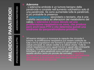 ADENOMAPARSTIROIDIIPERSECREZIONEDIPTH
 Adenoma
. L’adenoma amiloide è un tumore benigno della
paratiroide e consiste nell’aumento volumetrico solo di
una paratiroide. Se sono aumentate tutte le paratiroidi,
è più probabile la presenza
di iperparatiroidismo secondario o terziario, che è una
malattia secondaria ad alterazioni del metabolismo del
calcio. L’adenoma è invece dovuto ad una
proliferazione neoplastica ex novo, che produce
però anch’essa PTH e che determina quindi una
sindrome da iperparatiroidismo primitivo.
 .
All’esame istologico si riconosce la capsula che circonda il
tumore; la proliferazione neoplastica può essere costituita da
tutte e tre le popolazioni che formano la paratiroide e che sono le
cellule principali, le cellule ossifile e le cellule chiare. Tutte le
cellule neoplastiche sono uguali tra loro e uguali alla controparte
benigna. Occasionalmente può essere presente infiltrato
linfocitario. Le altre paratiroidi sono normali o possono avere
aspetto atrofico (sono più piccole del normale). L’atrofia è
dovuta ad una ipersecrezione di PTH da parte dell’adenoma
che inibisce la funzionalità delle altre paratiroidi che
diventano quindi più piccole.
 