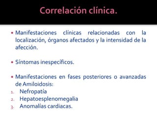  Manifestaciones clínicas relacionadas con la
localización, órganos afectados y la intensidad de la
afección.
 Síntomas inespecíficos.
 Manifestaciones en fases posteriores o avanzadas
de Amiloidosis:
1. Nefropatía
2. Hepatoesplenomegalia
3. Anomalías cardiacas.
 