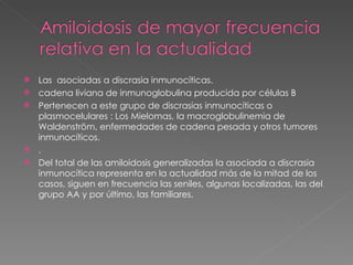 Las  asociadas a discrasia inmunocíticas. cadena liviana de inmunoglobulina producida por células B  Pertenecen a este grupo de discrasias inmunocíticas o plasmocelulares : Los Mielomas, la macroglobulinemia de Waldenström, enfermedades de cadena pesada y otros tumores inmunocíticos. . Del total de las amiloidosis generalizadas la asociada a discrasia inmunocítica representa en la actualidad más de la mitad de los casos, siguen en frecuencia las seniles, algunas localizadas, las del grupo AA y por último, las familiares.  