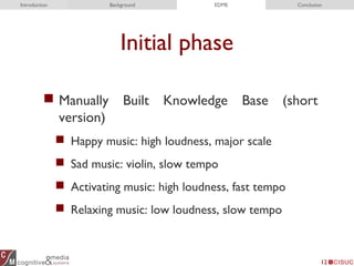 Initial phase
 Manually Built Knowledge Base (short
version)
 Happy music: high loudness, major scale
 Sad music: violin, slow tempo
 Activating music: high loudness, fast tempo
 Relaxing music: low loudness, slow tempo
12
Introduction Background EDME Conclusion
 