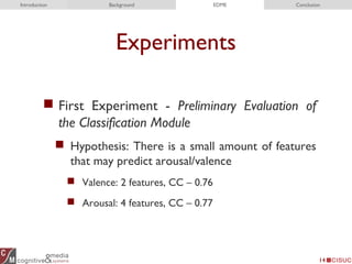 Experiments
 First Experiment - Preliminary Evaluation of
the Classification Module
 Hypothesis: There is a small amount of features
that may predict arousal/valence
 Valence: 2 features, CC – 0.76
 Arousal: 4 features, CC – 0.77
14
Introduction Background EDME Conclusion
 