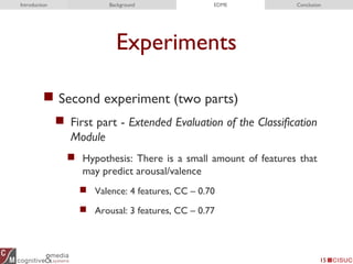 Experiments
 Second experiment (two parts)
 First part - Extended Evaluation of the Classification
Module
 Hypothesis: There is a small amount of features that
may predict arousal/valence
 Valence: 4 features, CC – 0.70
 Arousal: 3 features, CC – 0.77
15
Introduction Background EDME Conclusion
 