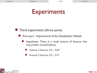 Experiments
 Third experiment (three parts)
 First part - Improvement of the Classification Module
 Hypothesis: There is a small amount of features that
may predict arousal/valence
 Valence: 5 features, CC – 0.69
 Arousal: 3 features, CC – 0.71
17
Introduction Background EDME Conclusion
 